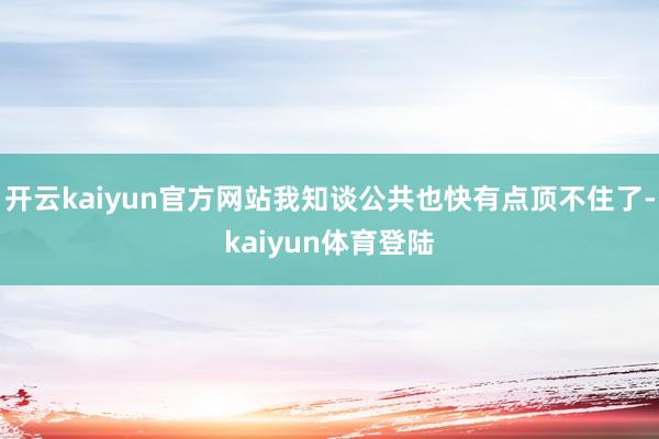 开云kaiyun官方网站我知谈公共也快有点顶不住了-kaiyun体育登陆
