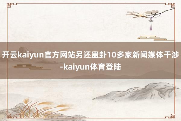 开云kaiyun官方网站另还蛊卦10多家新闻媒体干涉-kaiyun体育登陆