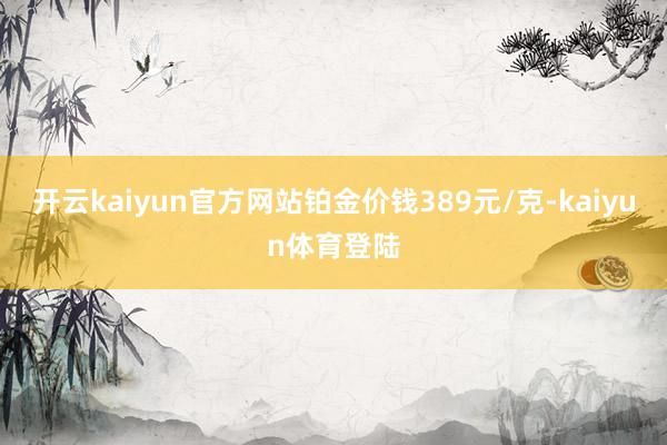 开云kaiyun官方网站铂金价钱389元/克-kaiyun体育登陆