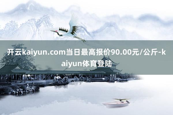 开云kaiyun.com当日最高报价90.00元/公斤-kaiyun体育登陆