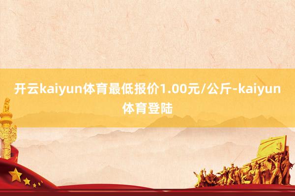 开云kaiyun体育最低报价1.00元/公斤-kaiyun体育登陆