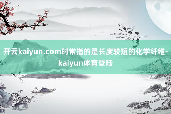 开云kaiyun.com时常指的是长度较短的化学纤维-kaiyun体育登陆