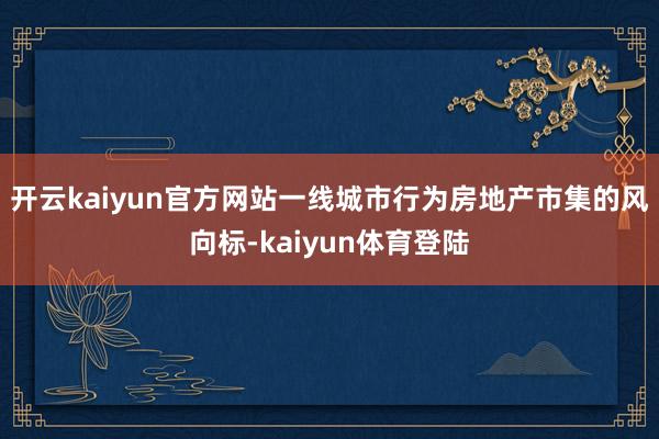 开云kaiyun官方网站一线城市行为房地产市集的风向标-kaiyun体育登陆
