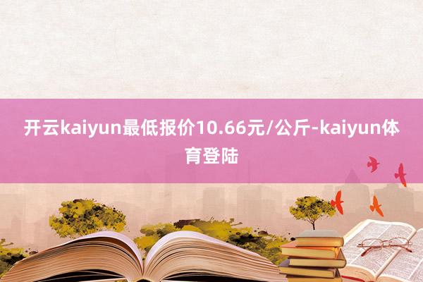 开云kaiyun最低报价10.66元/公斤-kaiyun体育登陆