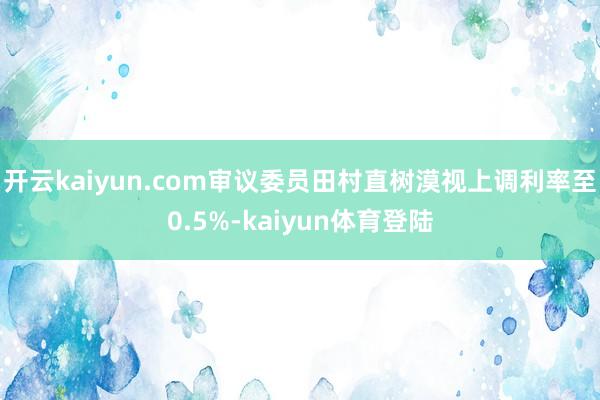 开云kaiyun.com审议委员田村直树漠视上调利率至0.5%-kaiyun体育登陆