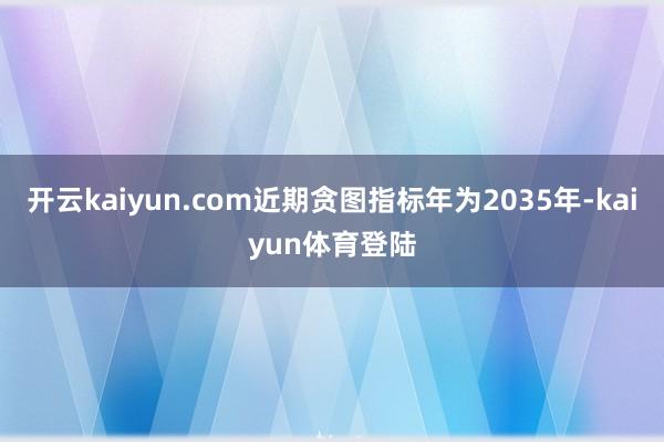 开云kaiyun.com近期贪图指标年为2035年-kaiyun体育登陆