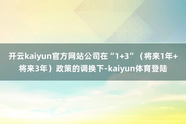 开云kaiyun官方网站公司在“1+3”（将来1年+将来3年）政策的调换下-kaiyun体育登陆