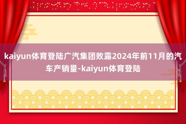 kaiyun体育登陆广汽集团败露2024年前11月的汽车产销量-kaiyun体育登陆