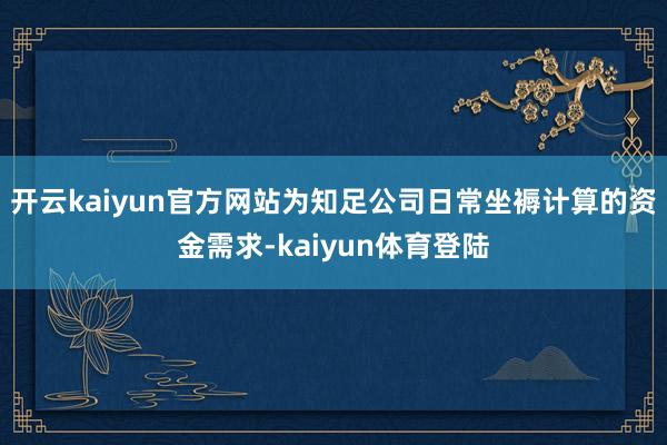 开云kaiyun官方网站为知足公司日常坐褥计算的资金需求-kaiyun体育登陆