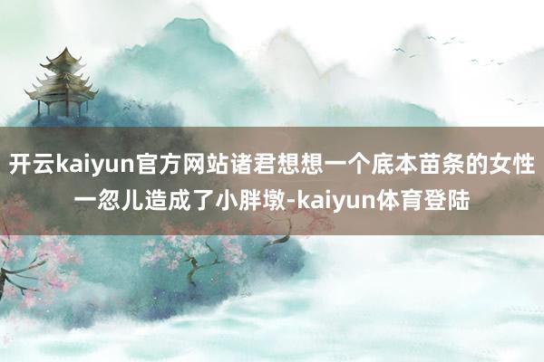 开云kaiyun官方网站诸君想想一个底本苗条的女性一忽儿造成了小胖墩-kaiyun体育登陆