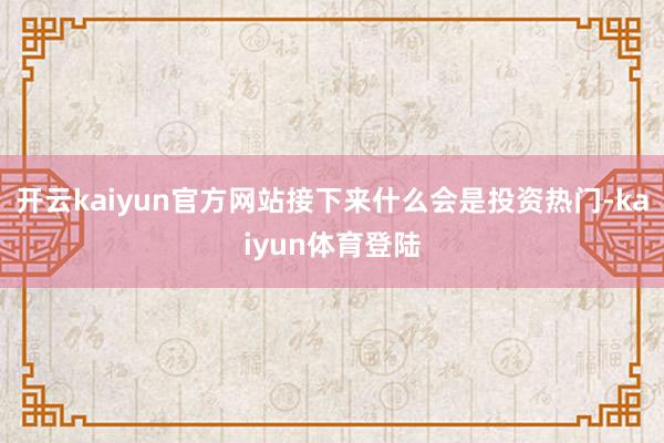 开云kaiyun官方网站接下来什么会是投资热门-kaiyun体育登陆
