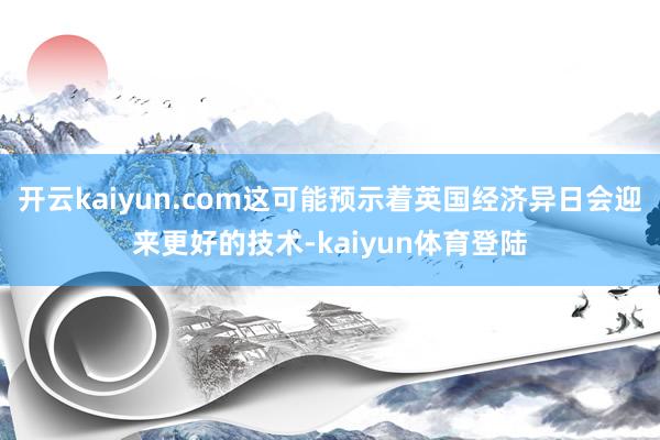 开云kaiyun.com这可能预示着英国经济异日会迎来更好的技术-kaiyun体育登陆