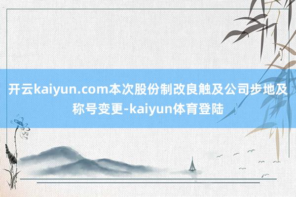 开云kaiyun.com本次股份制改良触及公司步地及称号变更-kaiyun体育登陆