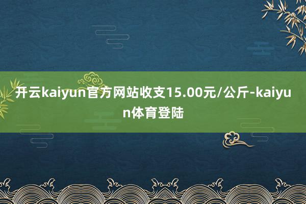 开云kaiyun官方网站收支15.00元/公斤-kaiyun体育登陆
