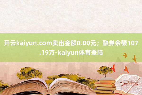 开云kaiyun.com卖出金额0.00元；融券余额107.19万-kaiyun体育登陆