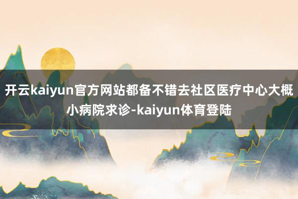 开云kaiyun官方网站都备不错去社区医疗中心大概小病院求诊-kaiyun体育登陆