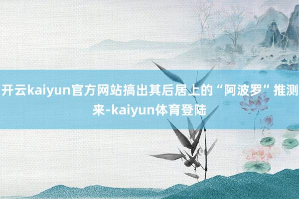 开云kaiyun官方网站搞出其后居上的“阿波罗”推测来-kaiyun体育登陆