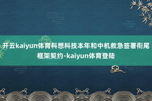 开云kaiyun体育科想科技本年和中机救急签署衔尾框架契约-kaiyun体育登陆