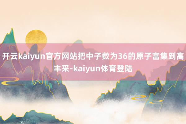 开云kaiyun官方网站把中子数为36的原子富集到高丰采-kaiyun体育登陆