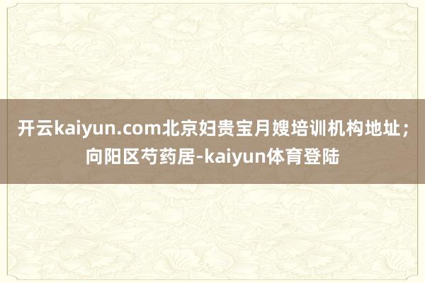 开云kaiyun.com北京妇贵宝月嫂培训机构地址;向阳区芍药居-kaiyun体育登陆