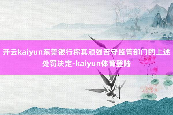 开云kaiyun东莞银行称其顽强苦守监管部门的上述处罚决定-kaiyun体育登陆