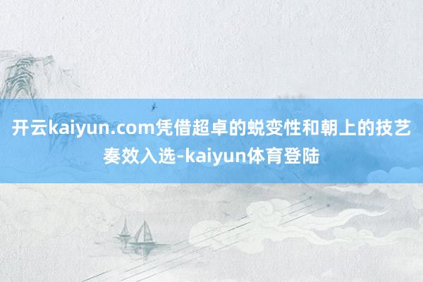 开云kaiyun.com凭借超卓的蜕变性和朝上的技艺奏效入选-kaiyun体育登陆