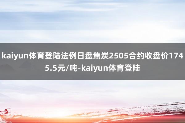 kaiyun体育登陆法例日盘焦炭2505合约收盘价1745.5元/吨-kaiyun体育登陆