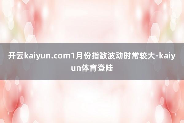 开云kaiyun.com1月份指数波动时常较大-kaiyun体育登陆