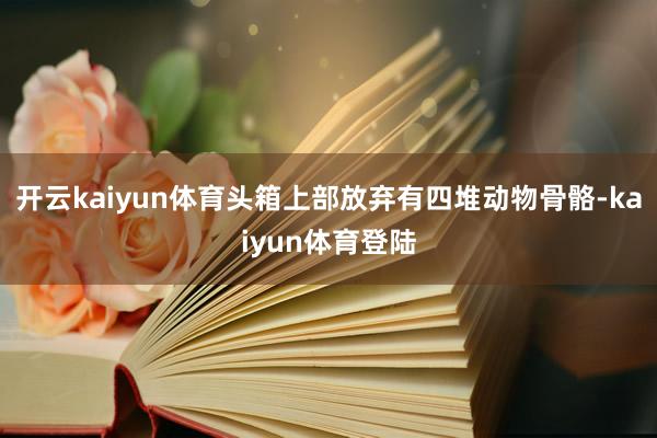 开云kaiyun体育头箱上部放弃有四堆动物骨骼-kaiyun体育登陆
