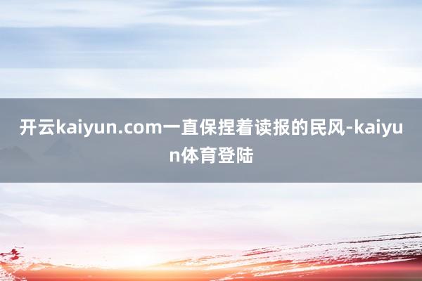 开云kaiyun.com一直保捏着读报的民风-kaiyun体育登陆