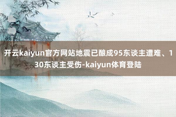 开云kaiyun官方网站地震已酿成95东谈主遭难、130东谈主受伤-kaiyun体育登陆