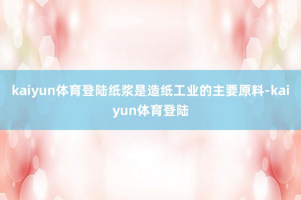 kaiyun体育登陆纸浆是造纸工业的主要原料-kaiyun体育登陆