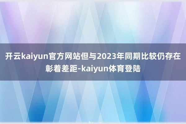 开云kaiyun官方网站但与2023年同期比较仍存在彰着差距-kaiyun体育登陆