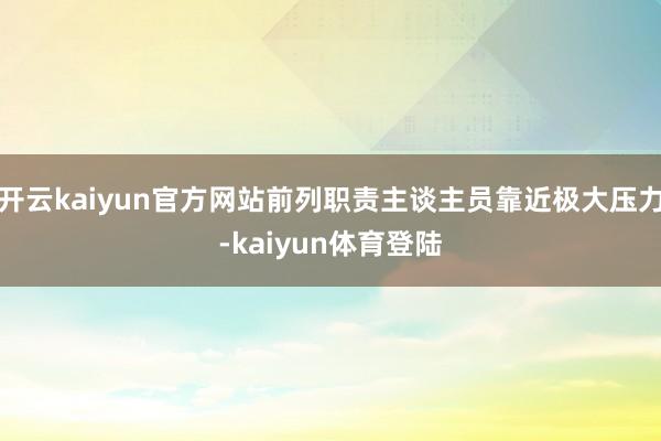 开云kaiyun官方网站前列职责主谈主员靠近极大压力-kaiyun体育登陆