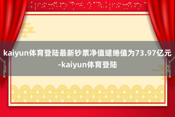 kaiyun体育登陆最新钞票净值缱绻值为73.97亿元-kaiyun体育登陆