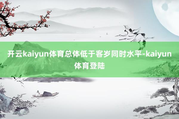 开云kaiyun体育总体低于客岁同时水平-kaiyun体育登陆