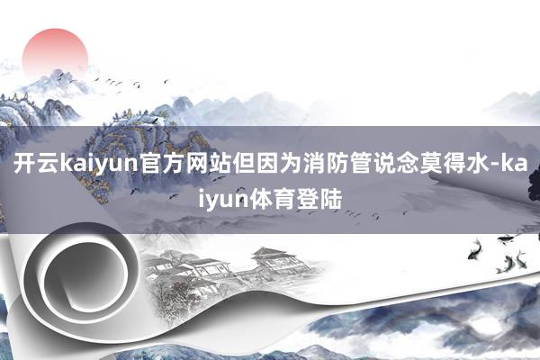 开云kaiyun官方网站但因为消防管说念莫得水-kaiyun体育登陆