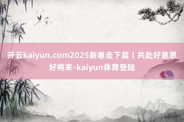 开云kaiyun.com2025新春走下层丨共赴好意思好将来-kaiyun体育登陆