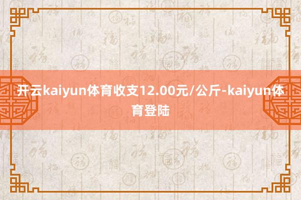 开云kaiyun体育收支12.00元/公斤-kaiyun体育登陆