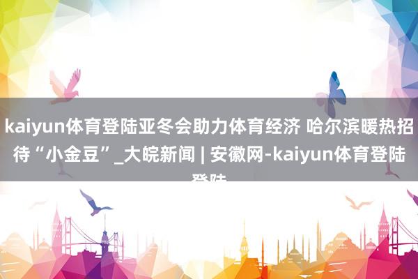 kaiyun体育登陆亚冬会助力体育经济 哈尔滨暖热招待“小金豆”_大皖新闻 | 安徽网-kaiyun体育登陆