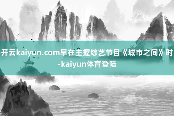 开云kaiyun.com早在主握综艺节目《城市之间》时-kaiyun体育登陆