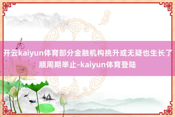 开云kaiyun体育部分金融机构挑升或无疑也生长了顺周期举止-kaiyun体育登陆
