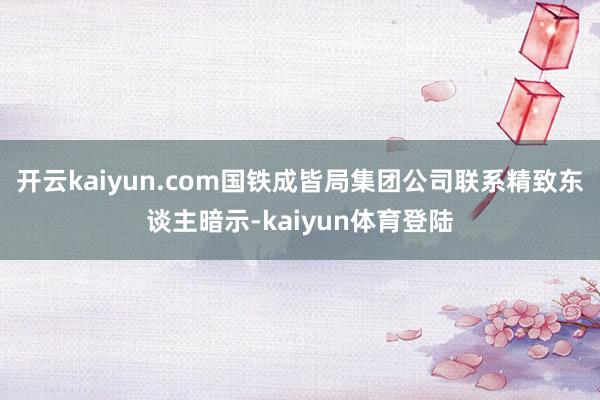 开云kaiyun.com国铁成皆局集团公司联系精致东谈主暗示-kaiyun体育登陆