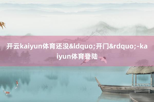 开云kaiyun体育还没&ldquo;开门&rdquo;-kaiyun体育登陆