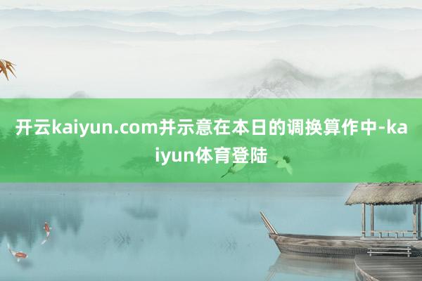 开云kaiyun.com并示意在本日的调换算作中-kaiyun体育登陆