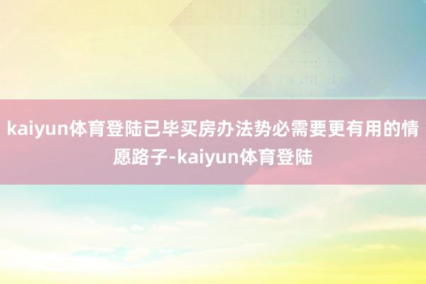 kaiyun体育登陆已毕买房办法势必需要更有用的情愿路子-kaiyun体育登陆