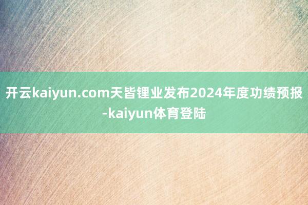 开云kaiyun.com天皆锂业发布2024年度功绩预报-kaiyun体育登陆