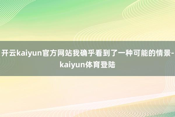 开云kaiyun官方网站我确乎看到了一种可能的情景-kaiyun体育登陆