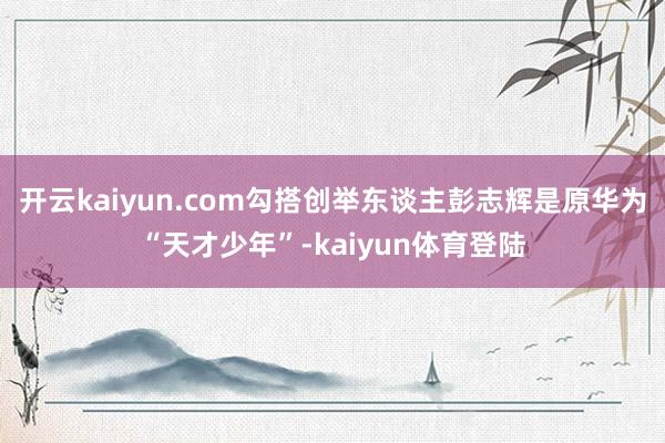 开云kaiyun.com勾搭创举东谈主彭志辉是原华为“天才少年”-kaiyun体育登陆