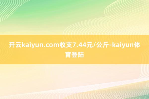 开云kaiyun.com收支7.44元/公斤-kaiyun体育登陆